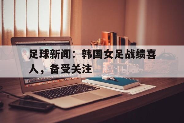 开云体育网页版-关于足球新闻：韩国女足战绩喜人，备受关注的信息